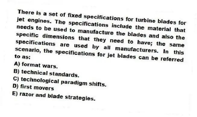 There is a set of fixed specifications for turbine blades for jet engines. The specifications include the material that needs to be used to manufacture the blades and also the specific dimensions that they need to have; the same specifications are used by all manufacturers. In this scenario, the specifications for jet blades can be referred to as:
A) format wars.
B) technical standards.
C) technological paradigm shifts.
D) first movers
E) razor and blade strategies.