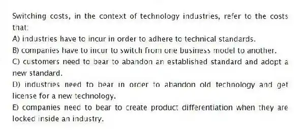 Switching costs, in the context of technology industries, refer to the costs that:
A) industries have to incur in order to adhere to technical standards.
B) companies have to incur to switch from one business model to another.
C) customers need to bear to abandon an established standard and adopt a new standard.
D) industries need to bear in order to abandon old technology and get license for a new technology.
E) companies need to bear to create product differentiation when they are locked inside an industry.