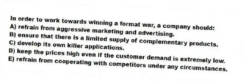 In order to work towards winning a format war, a company should:
A) refrain from aggressive marketing and advertising.
B) ensure that there is a limited supply of complementary products.
C) develop its own killer applications.
D) keep the prices high even if the customer demand is extremely low.
E) refrain from cooperating with competitors under any circumstances.