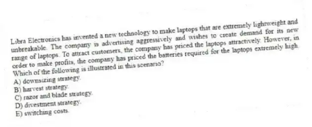 Libra Electronics has invented a new technology to make laptops that are extremely lightweight and unbreakable. The company is advertising aggressively and wishes to create demand for its new range of laptops. To attract customers, the company has priced the laptops attractively. However, in order to make profits, the company has priced the batteries required for the laptops extremely high. Which of the following is illustrated in this scenario?
A) downsizing strategy.
B) harvest strategy.
C) razor and blade strategy.
D) divestment strategy.
E) switching costs.
