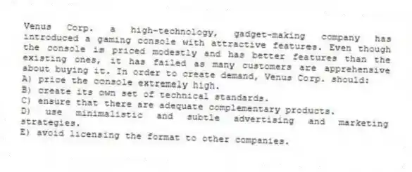 Venus Corp. a high-technology, gadget-making company has introduced a gaming console with attractive features. Even though the console is priced modestly and has better features than the existing ones, it has failed as many customers are apprehensive about buying it. In order to create demand, Venus Corp. should:
A) price the console extremely high.
B) create its own set of technical standards.
C) ensure that there are adequate complementary products.
D) use minimalistic and subtle advertising and marketing strategies.
E) avoid licensing the format to other companies.