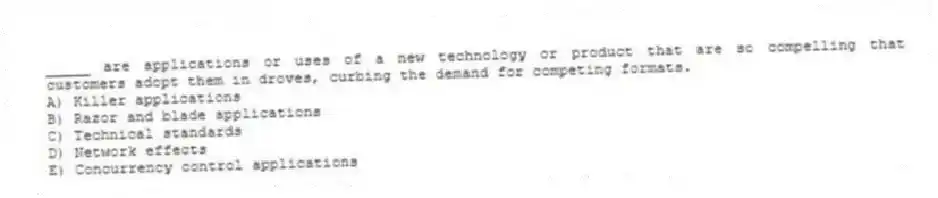 _____ are applications or uses of a new technology or product that are so compelling that customers adopt them in droves, curbing the demand for competing formats.
A) Killer applications
B) Razor and blade applications
C) Technical standards
D) Network effects
E) Concurrency control applications