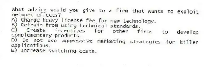 What advice would you give to a firm that wants to exploit network effects?
A) Charge heavy license fee for new technology.
B) Refrain from using technical standards.
C) Create incentives for other firms to develop complementary products.
D) Do not use aggressive marketing strategies for killer applications.
E) Increase switching costs.
