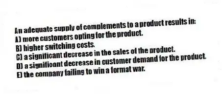 An adequate supply of complements to a product results in:
A) more customers opting for the product.
B) higher switching costs.
C) a significant decrease in the sales of the product.
D) a significant decrease in customer demand for the product.
E) the company failing to win a format war.