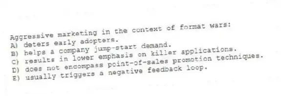 Aggressive marketing in the context of format wars:
A) deters early adopters.
B) helps a company jump-start demand.
C) results in lower emphasis on killer applications.
D) does not encompass point-of-sales promotion techniques.
E) usually triggers a negative feedback loop.