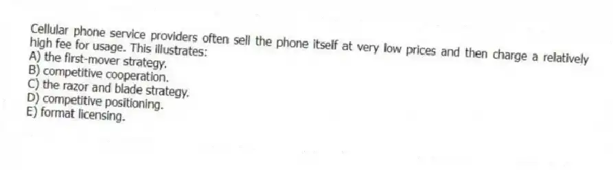 Cellular phone service providers often sell the phone itself at very low prices and then charge a relatively high fee for usage. This illustrates:
A) the first-mover strategy.
B) competitive cooperation.
C) the razor and blade strategy.
D) competitive positioning.
E) format licensing.