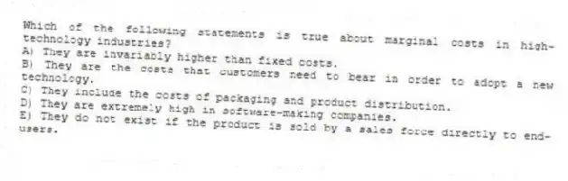 Which of the following statements is true about marginal costs in high-technology industries?
A) They are invariably higher than fixed costs.
B) They are the costs that customers need to bear in order to adopt a new technology.
C) They include the costs of packaging and product distribution.
D) They are extremely high in software-making companies.
E) They do not exist if the product is sold by a sales force directly to end-users.