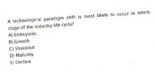 A technological paradigm shift is most likely to occur in which stage of the industry life cycle?
A) Embryonic
B) Growth
C) Shakeout
D) Maturity
E) Decline