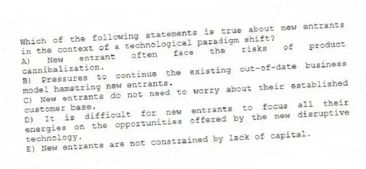 Which of the following statements is true about new entrants in the context of a technological paradigm shift?
A) New entrant often face the risks of product cannibalization.
B) Pressures to continue the existing out-of-date business model hamstring new entrants.
C) New entrants do not need to worry about their established customer base.
D) It is difficult for new entrants to focus all their energies on the opportunities offered by the new disruptive technology.
E) New entrants are not constrained by lack of capital.