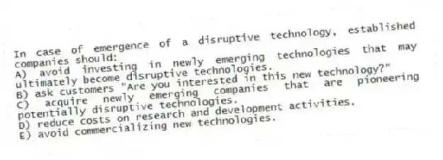 In case of emergence of a disruptive technology, established companies should:
A) avoid investing in newly emerging technologies that may ultimately become disruptive technologies.
B) ask customers "Are you interested in this new technology?"
C) acquire newly emerging companies that are pioneering potentially disruptive technologies.
D) reduce costs on research and development activities.
E) avoid commercializing new technologies.