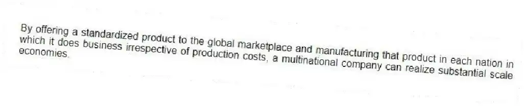 By offering a standardized product to the global marketplace and manufacturing that product in each nation in which it does business irrespective of production costs, a multinational company can realize substantial scale economies.