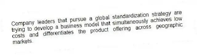 Company leaders that pursue a global standardization strategy are trying to develop a business model that simultaneously achieves low costs and differentiates the product offering across geographic markets.