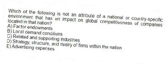 Which of the following is not an attribute of a national or country-specific environment that has an impact on global competitiveness of companies located in that nation?
A) Factor endowments
B) Local demand conditions
C) Related and supporting industries
D) Strategy, structure, and rivalry of firms within the nation
E) Advertising expenses