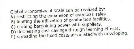 Global economies of scale can be realized by:
A) restricting the expansion of overseas sales.
B) limiting the utilization of production facilities.
C) curbing bargaining power with suppliers.
D) decreasing cost savings through learning effects.
E) spreading the fixed costs associated with developing.