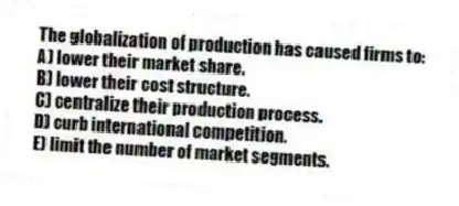 The globalization of production has caused firms to:
A) lower their market share.
B) lower their cost structure.
C) centralize their production process.
D) curb international competition.
E) limit the number of market segments.