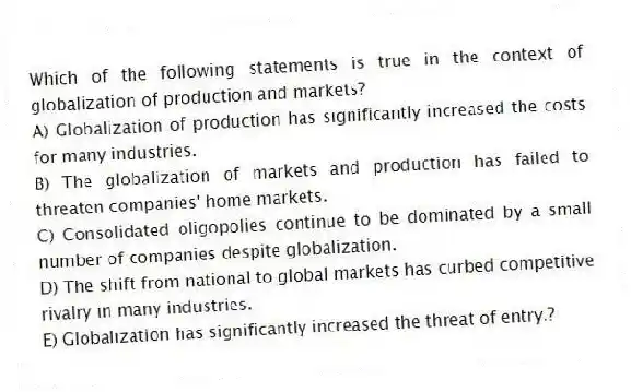 Which of the following statements is true in the context of globalization of production and markets?
A) Globalization of production has significantly increased the costs for many industries.
B) The globalization of markets and production has failed to threaten companies' home markets.
C) Consolidated oligopolies continue to be dominated by a small number of companies despite globalization.
D) The shift from national to global markets has curbed competitive rivalry in many industries.
E) Globalization has significantly increased the threat of entry.?