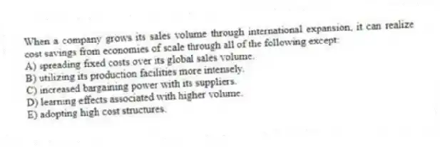 When a company grows its sales volume through international expansion, it can realize cost savings from economies of scale through all of the following except:
A) spreading fixed costs over its global sales volume.
B) utilizing its production facilities more intensely.
C) increased bargaining power with its suppliers.
D) learning effects associated with higher volume.
E) adopting high cost structures.