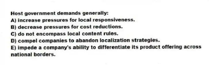 Host government demands generally:
A) increase pressures for local responsiveness.
B) decrease pressures for cost reductions.
C) do not encompass local content rules.
D) compel companies to abandon localization strategies.
E) impede a company's ability to differentiate its product offering across national borders.