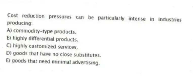 Cost reduction pressures can be particularly intense in industries producing:
A) commodity-type products.
B) highly differential products.
C) highly customized services.
D) goods that have no close substitutes.
E) goods that need minimal advertising.