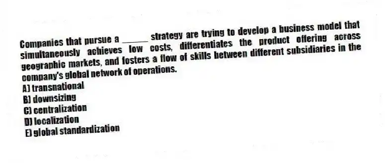 Companies that pursue a _____ strategy are trying to develop a business model that simultaneously achieves low costs, differentiates the product offering across geographic markets, and fosters a flow of skills between different subsidiaries in the company's global network of operations.
A) transnational
B) downsizing
C) centralization
D) localization
E) global standardization