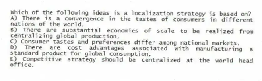 Which of the following ideas is a localization strategy is based on?
A) There is a convergence in the tastes of consumers in different nations of the world.
B) There are substantial economies of scale to be realized from centralizing global production.
C) Consumer tastes and preferences differ among national markets.
D) There are cost advantages associated with manufacturing a standard product for global consumption.
E) Competitive strategy should be centralized at the world head office.
