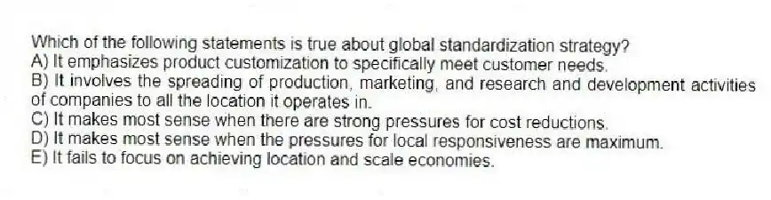 Which of the following statements is true about global standardization strategy?
A) It emphasizes product customization to specifically meet customer needs.
B) It involves the spreading of production, marketing, and research and development activities of companies to all the location it operates in.
C) It makes most sense when there are strong pressures for cost reductions.
D) It makes most sense when the pressures for local responsiveness are maximum.
E) It fails to focus on achieving location and scale economies.
