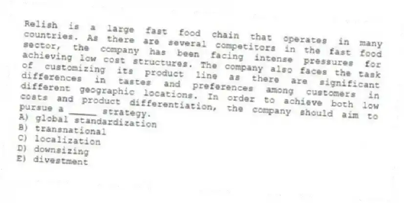 Relish is a large fast food chain that operates in many countries. As there are several competitors in the fast food sector, the company has been facing intense pressures for achieving low cost structures. The company also faces the task of customizing its product line as there are significant differences in tastes and preferences among customers in different geographic locations. In order to achieve both low costs and product differentiation, the company should aim to pursue a _____ strategy.
A) global standardization
B) transnational
C) localization
D) downsizing
E) divestment
