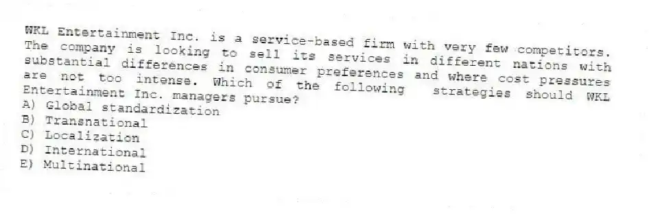 WKL Entertainment Inc. is a service-based firm with very few competitors. The company is looking to sell its services in different nations with substantial differences in consumer preferences and where cost pressures are not too intense. Which of the following strategies should WKL Entertainment Inc. managers pursue?
A) Global standardization
B) Transnational
C) Localization
D) International
E) Multinational