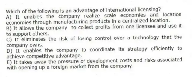 Which of the following is an advantage of international licensing?
A) It enables the company realize scale economies and location economies through manufacturing products in a centralized location.
B) It allows the company to collect profits from one licensee and use it to support others.
C) It eliminates the risk of losing control over a technology that the company owns.
D) It enables the company to coordinate its strategy efficiently to achieve competitive advantage.
E) It takes away the pressure of development costs and risks associated with opening up a foreign market from the company.