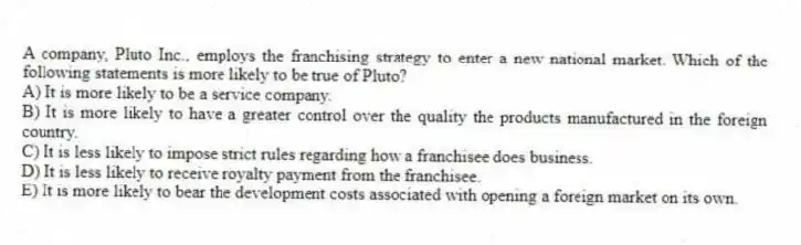 A company, Pluto Inc., employs the franchising strategy to enter a new national market. Which of the following statements is more likely to be true of Pluto?
A) It is more likely to be a service company.
B) It is more likely to have a greater control over the quality the products manufactured in the foreign country.
C) It is less likely to impose strict rules regarding how a franchisee does business.
D) It is less likely to receive royalty payment from the franchisee.
E) It is more likely to bear the development costs associated with opening a foreign market on its own.