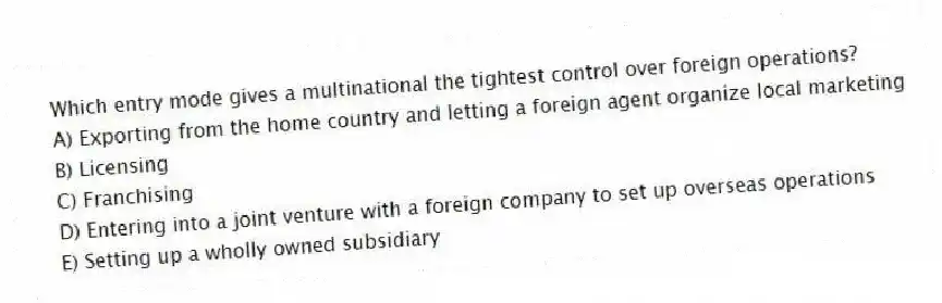 Which entry mode gives a multinational the tightest control over foreign operations?
A) Exporting from the home country and letting a foreign agent organize local marketing
B) Licensing
C) Franchising
D) Entering into a joint venture with a foreign company to set up overseas operations
E) Setting up a wholly owned subsidiary