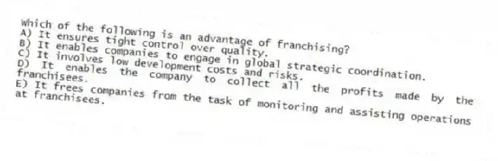 Which of the following is an advantage of franchising?
A) It ensures tight control over quality.
B) It enables companies to engage in global strategic coordination.
C) It involves low development costs and risks.
D) It enables the company to collect all the profits made by the franchisees.
E) It frees companies from the task of monitoring and assisting operations at franchisees.