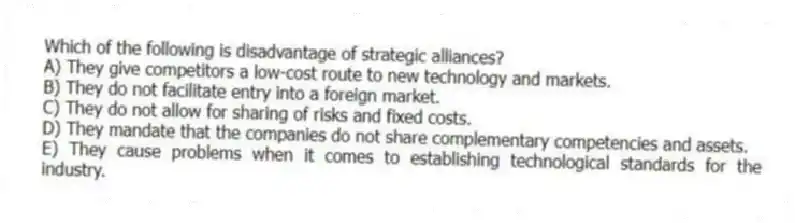 Which of the following is disadvantage of strategic alliances?
A) They give competitors a low-cost route to new technology and markets.
B) They do not facilitate entry into a foreign market.
C) They do not allow for sharing of risks and fixed costs.
D) They mandate that the companies do not share complementary competencies and assets.
E) They cause problems when it comes to establishing technological standards for the industry.