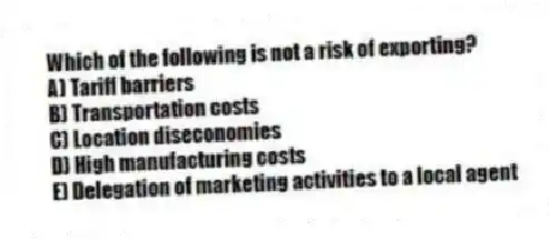 Which of the following is not a risk of exporting?
A) Tariff barriers
B) Transportation costs
C) Location diseconomies
D) High manufacturing costs
E) Delegation of marketing activities to a local agent