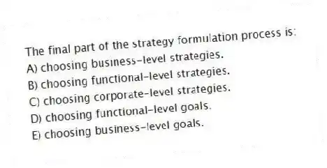 The final part of the strategy formulation process is:
A) choosing business-level strategies.
B) choosing functional-level strategies.
C) choosing corporate-level strategies.
D) choosing functional-level goals.
E) choosing business-level goals.