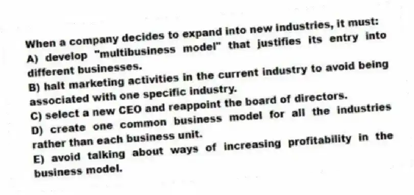 When a company decides to expand into new industries, it must:
A) develop "multibusiness model" that justifies its entry into different businesses.
B) halt marketing activities in the current industry to avoid being associated with one specific industry.
C) select a new CEO and reappoint the board of directors.
D) create one common business model for all the industries rather than each business unit.
E) avoid talking about ways of increasing profitability in the business model.