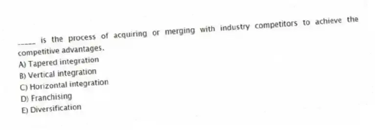 _____ is the process of acquiring or merging with industry competitors to achieve the competitive advantages.
A) Tapered integration
B) Vertical integration
C) Horizontal integration
D) Franchising
E) Diversification