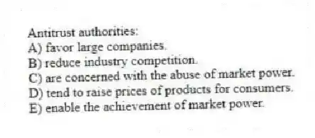 Antitrust authorities:
A) favor large companies.
B) reduce industry competition.
C) are concerned with the abuse of market power.
D) tend to raise prices of products for consumers.
E) enable the achievement of market power.