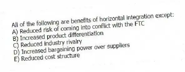All of the following are benefits of horizontal integration except:
A) Reduced risk of coming into conflict with the FTC
B) Increased product differentiation
C) Reduced industry rivalry
D) Increased bargaining power over suppliers
E) Reduced cost structure