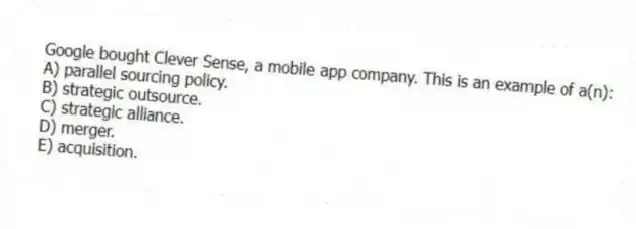 Google bought Clever Sense, a mobile app company. This is an example of a(n):
A) parallel sourcing policy.
B) strategic outsource.
C) strategic alliance.
D) merger.
E) acquisition.