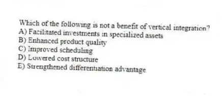 Which of the following is not a benefit of vertical integration?
A) Facilitated investments in specialized assets
B) Enhanced product quality
C) Improved scheduling
D) Lowered cost structure
E) Strengthened differentiation advantage