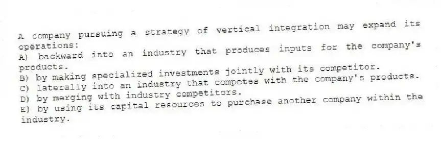 A company pursuing a strategy of vertical integration may expand its operations:
A) backward into an industry that produces inputs for the company's products.
B) by making specialized investments jointly with its competitor.
C) laterally into an industry that competes with the company's products.
D) by merging with industry competitors.
E) by using its capital resources to purchase another company within the industry.