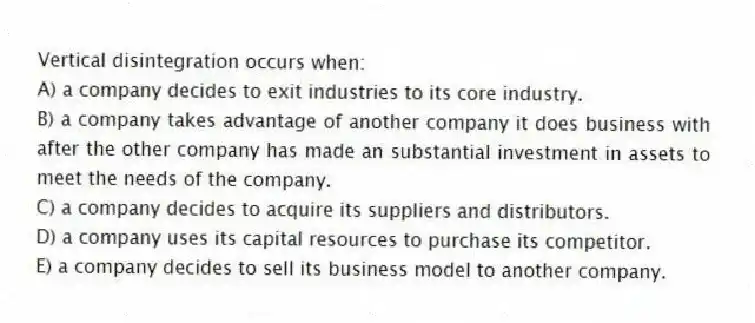 Vertical disintegration occurs when:
A) a company decides to exit industries to its core industry.
B) a company takes advantage of another company it does business with after the other company has made an substantial investment in assets to meet the needs of the company.
C) a company decides to acquire its suppliers and distributors.
D) a company uses its capital resources to purchase its competitor.
E) a company decides to sell its business model to another company.