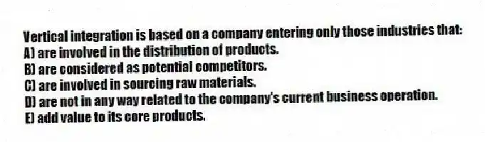 Vertical integration is based on a company entering only those industries that:
A) are involved in the distribution of products.
B) are considered as potential competitors.
C) are involved in sourcing raw materials.
D) are not in any way related to the company's current business operation.
E) add value to its core products.