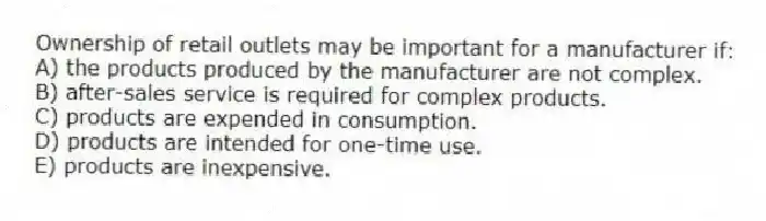 Ownership of retail outlets may be important for a manufacturer if:
A) the products produced by the manufacturer are not complex.
B) after-sales service is required for complex products.
C) products are expended in consumption.
D) products are intended for one-time use.
E) products are inexpensive.