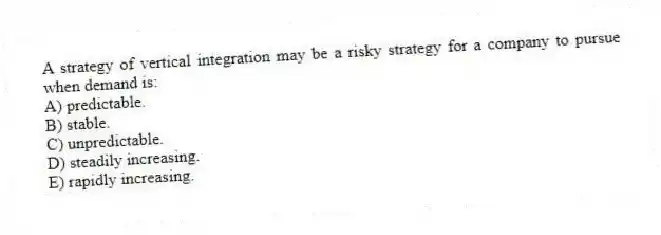 A strategy of vertical integration may be a risky strategy for a company to pursue when demand is:
A) predictable.
B) stable.
C) unpredictable.
D) steadily increasing.
E) rapidly increasing.