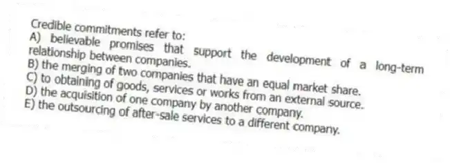 Credible commitments refer to:
A) believable promises that support the development of a long-term relationship between companies.
B) the merging of two companies that have an equal market share.
C) to obtaining of goods, services or works from an external source.
D) the acquisition of one company by another company.
E) the outsourcing of after-sale services to a different company.