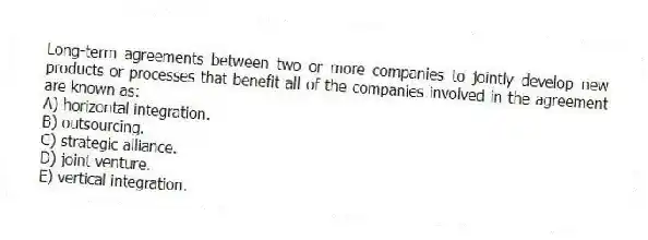 Long-term agreements between two or more companies to jointly develop new products or processes that benefit all of the companies involved in the agreement are known as:
A) horizontal integration.
B) outsourcing.
C) strategic alliance.
D) joint venture.
E) vertical integration.