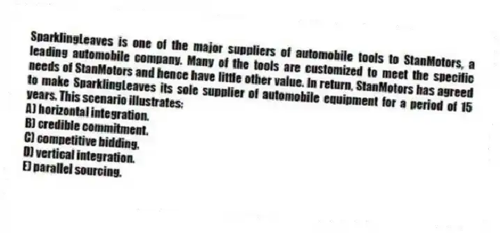 SparklingLeaves is one of the major suppliers of automobile tools to StanMotors, a leading automobile company. Many of the tools are customized to meet the specific needs of StanMotors and hence have little other value. In return, StanMotors has agreed to make SparklingLeaves its sole supplier of automobile equipment for a period of 15 years. This scenario illustrates:
A) horizontal integration.
B) credible commitment.
C) competitive bidding.
D) vertical integration.
E) parallel sourcing.