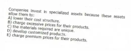 Companies invest in specialized assets because these assets allow them to:
A) lower their cost structure.
B) charge excessive prices for their products.
C) the materials required are unique.
D) develop customized products.
E) charge premium prices for their products.